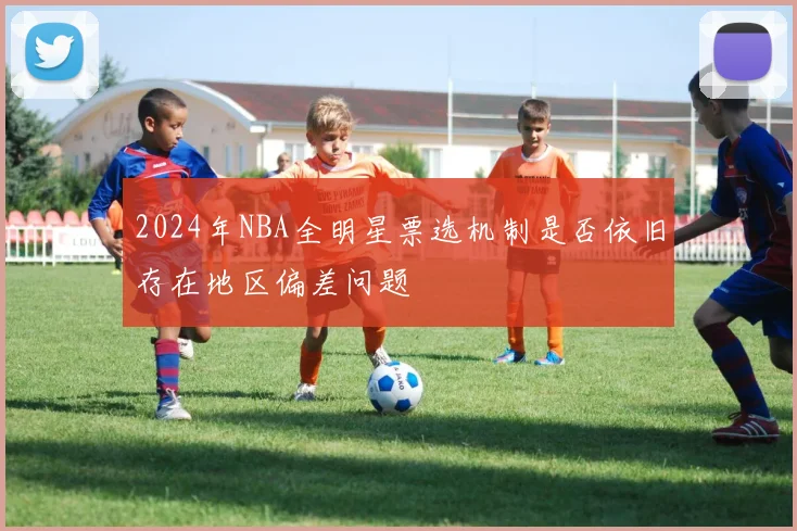 2024年NBA全明星票选机制是否依旧存在地区偏差问题
