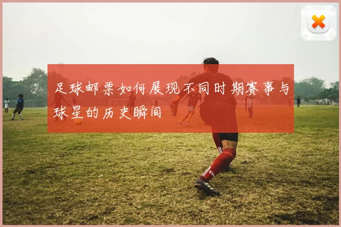 足球邮票如何展现不同时期赛事与球星的历史瞬间