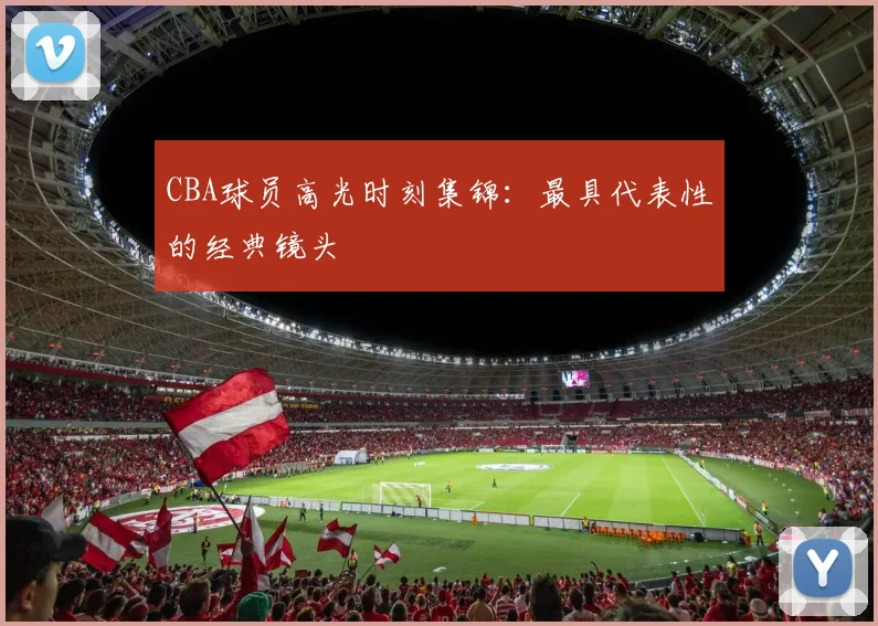 CBA球员高光时刻集锦:最具代表性的经典镜头