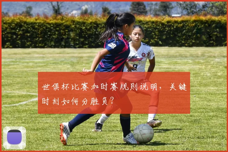世俱杯比赛加时赛规则说明,关键时刻如何分胜负?