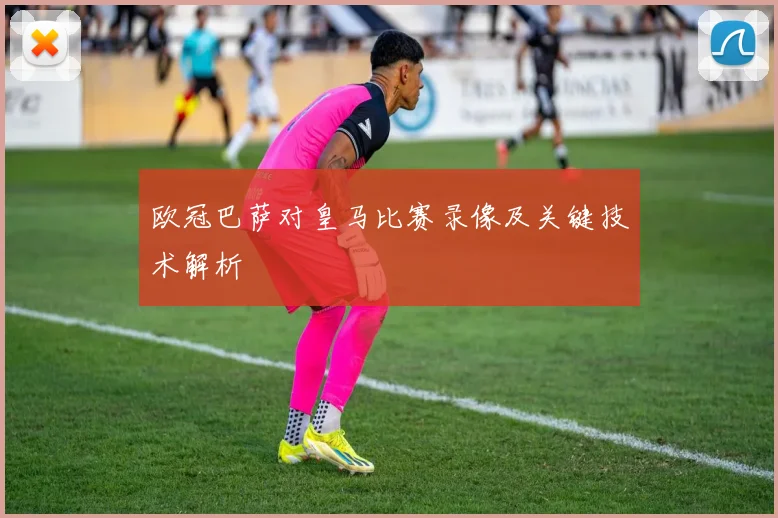 欧冠巴萨对皇马比赛录像及关键技术解析
