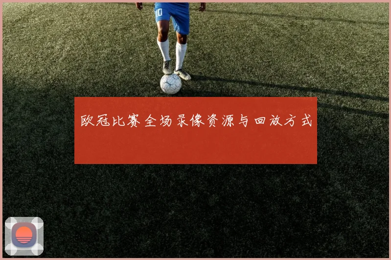 欧冠比赛全场录像资源与回放方式