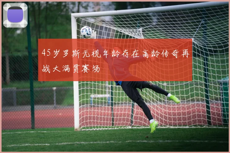 45岁罗斯无视年龄存在高龄传奇再战大满贯赛场